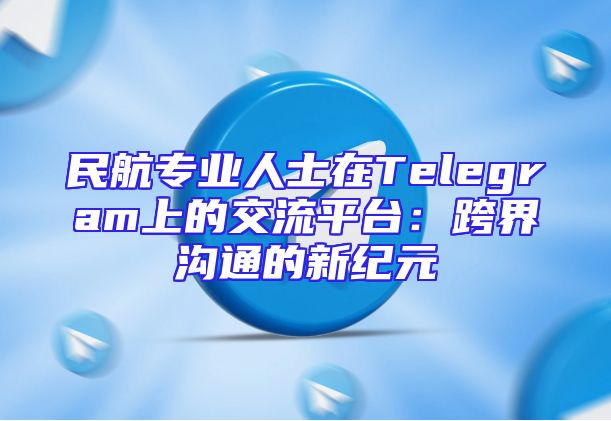 民航专业人士在Telegram上的交流平台：跨界沟通的新纪元