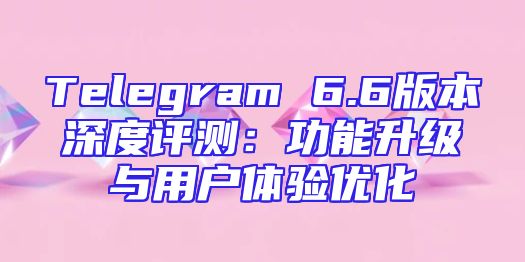 Telegram 6.6版本深度评测：功能升级与用户体验优化