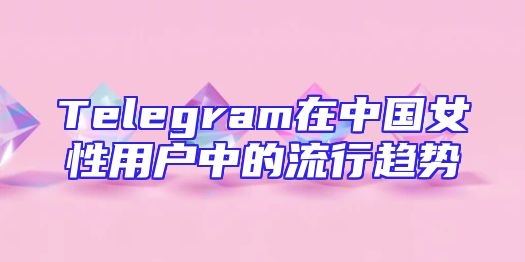 Telegram在中国女性用户中的流行趋势
