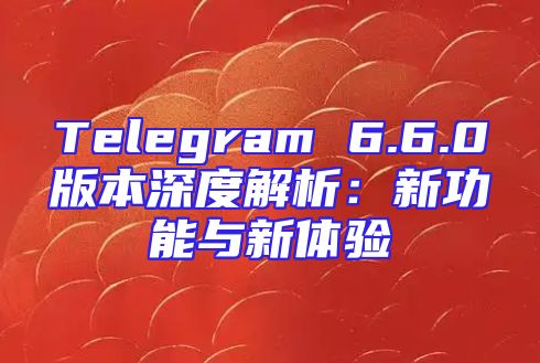 Telegram 6.6.0版本深度解析：新功能与新体验