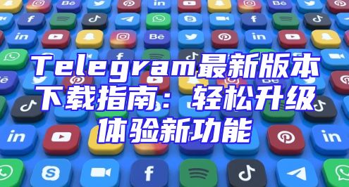 Telegram最新版本下载指南：轻松升级体验新功能