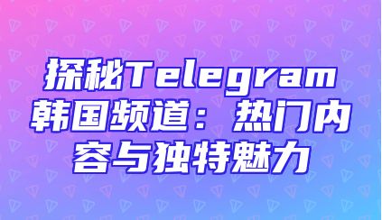 探秘Telegram韩国频道：热门内容与独特魅力