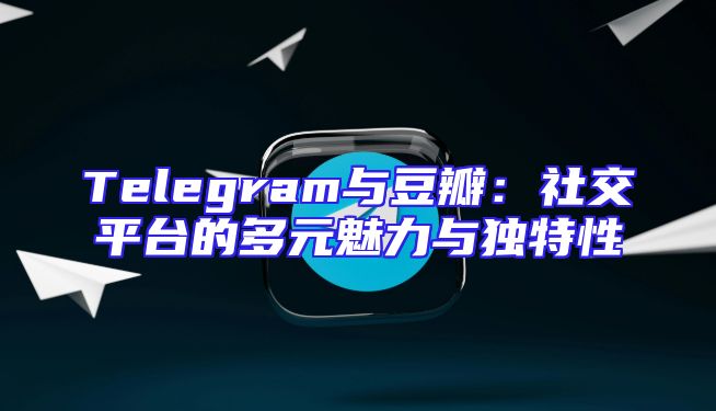 Telegram与豆瓣：社交平台的多元魅力与独特性