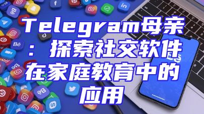 Telegram母亲：探索社交软件在家庭教育中的应用