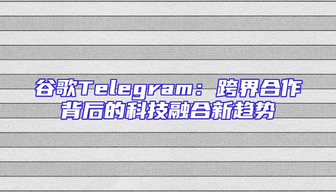谷歌Telegram：跨界合作背后的科技融合新趋势