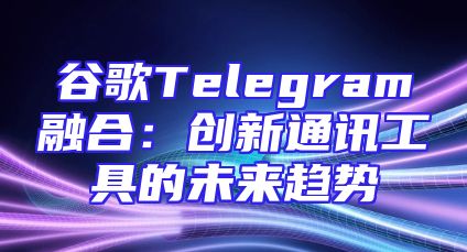 谷歌Telegram融合：创新通讯工具的未来趋势